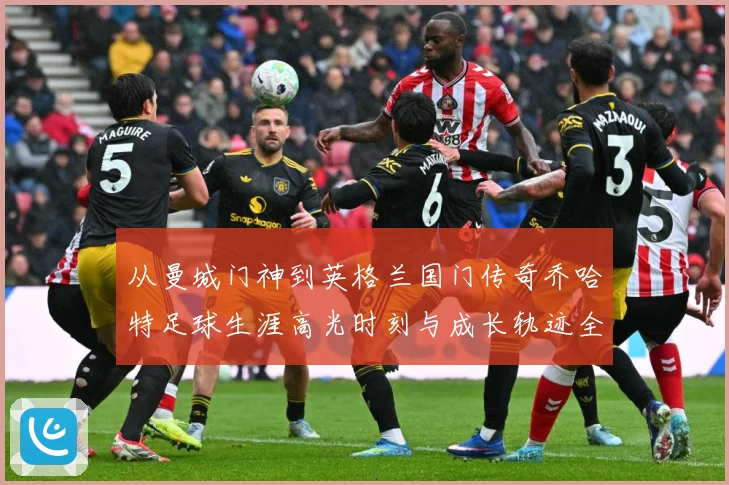 从曼城门神到英格兰国门传奇乔哈特足球生涯高光时刻与成长轨迹全解析-深度解析