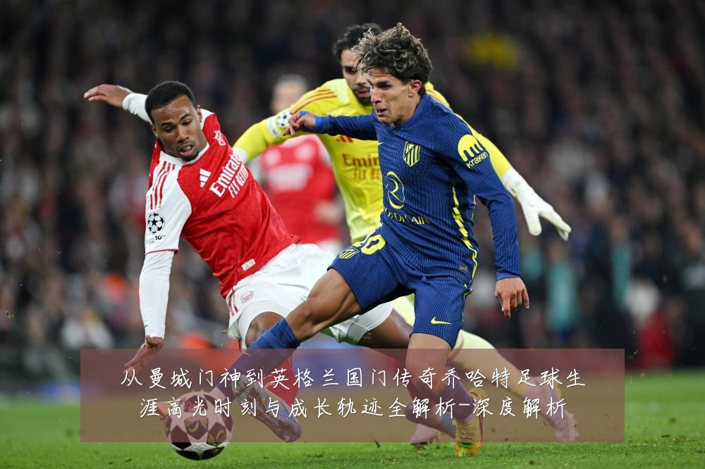 从曼城门神到英格兰国门传奇乔哈特足球生涯高光时刻与成长轨迹全解析-深度解析