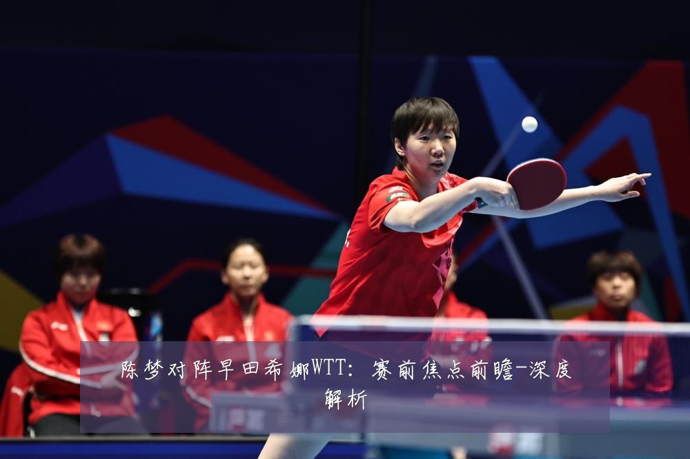 陈梦对阵早田希娜WTT:赛前焦点前瞻-深度解析