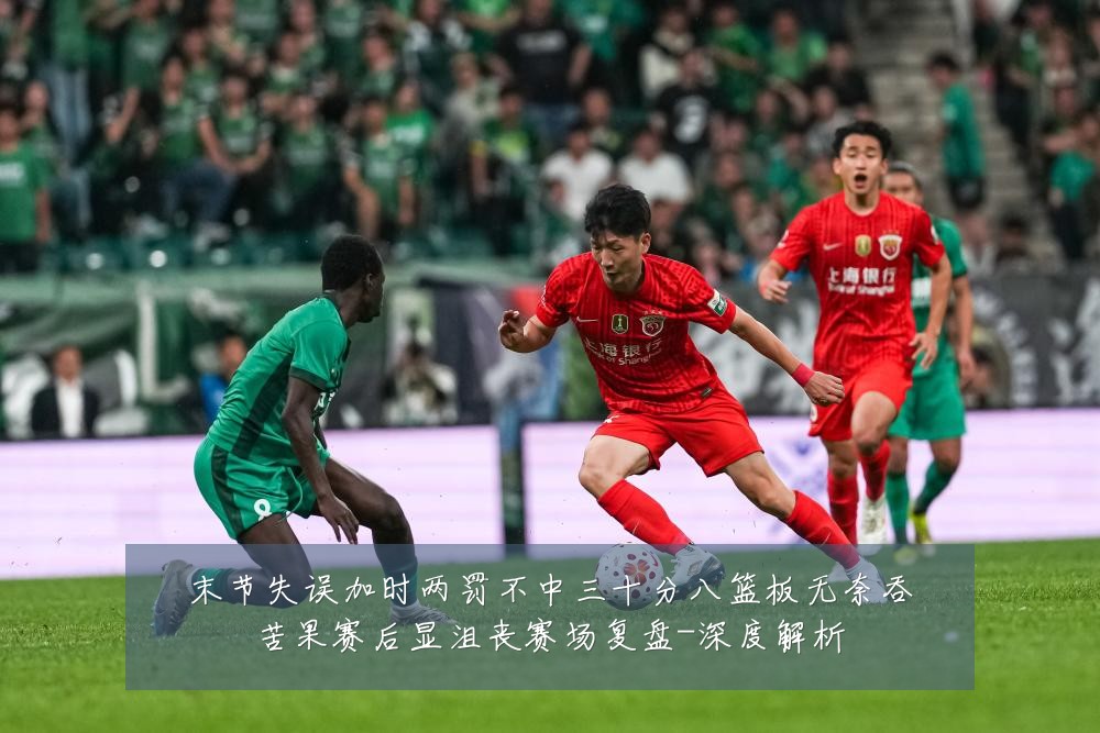 末节失误加时两罚不中三十分八篮板无奈吞苦果赛后显沮丧赛场复盘-深度解析